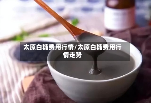 太原白糖费用行情/太原白糖费用行情走势-第2张图片