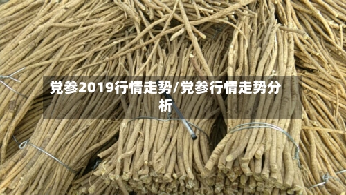 党参2019行情走势/党参行情走势分析-第2张图片